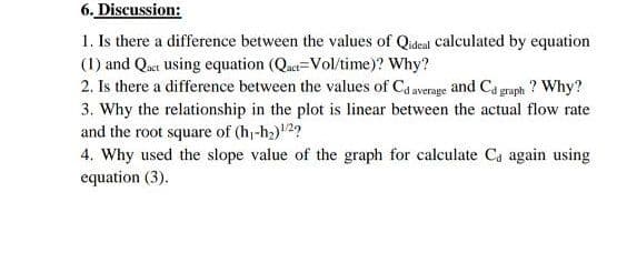 6. Discussion:
1. Is there a difference between the values of Qideal calculated by equation
(1) and Qaet using equation (Qact=Vol/time)? Why?
2. Is there a difference between the values of Ca average and Ca graph ? Why?
3. Why the relationship in the plot is linear between the actual flow rate
and the root square of (h-h2)2?
4. Why used the slope value of the graph for calculate Ca again using
equation (3).
