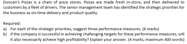 Required:
a) For each of the strategic priorities, suggest three performance measures. (6 marks)
b) If the company is successful in achieving challenging targets for these performance measures, will
it also necessarily achieve high profitability? Explain your answer. (4 marks, maximum 400 words)
