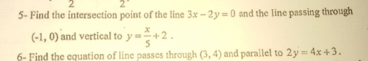 2
2
5- Find the intersection point of the line 3x – 2y= 0 and the line passing through
(-1, 0) and vertical to y ==+2.
6- Find the equation of line passes through (3, 4) and parallel to 2y= 4x+ 3.
