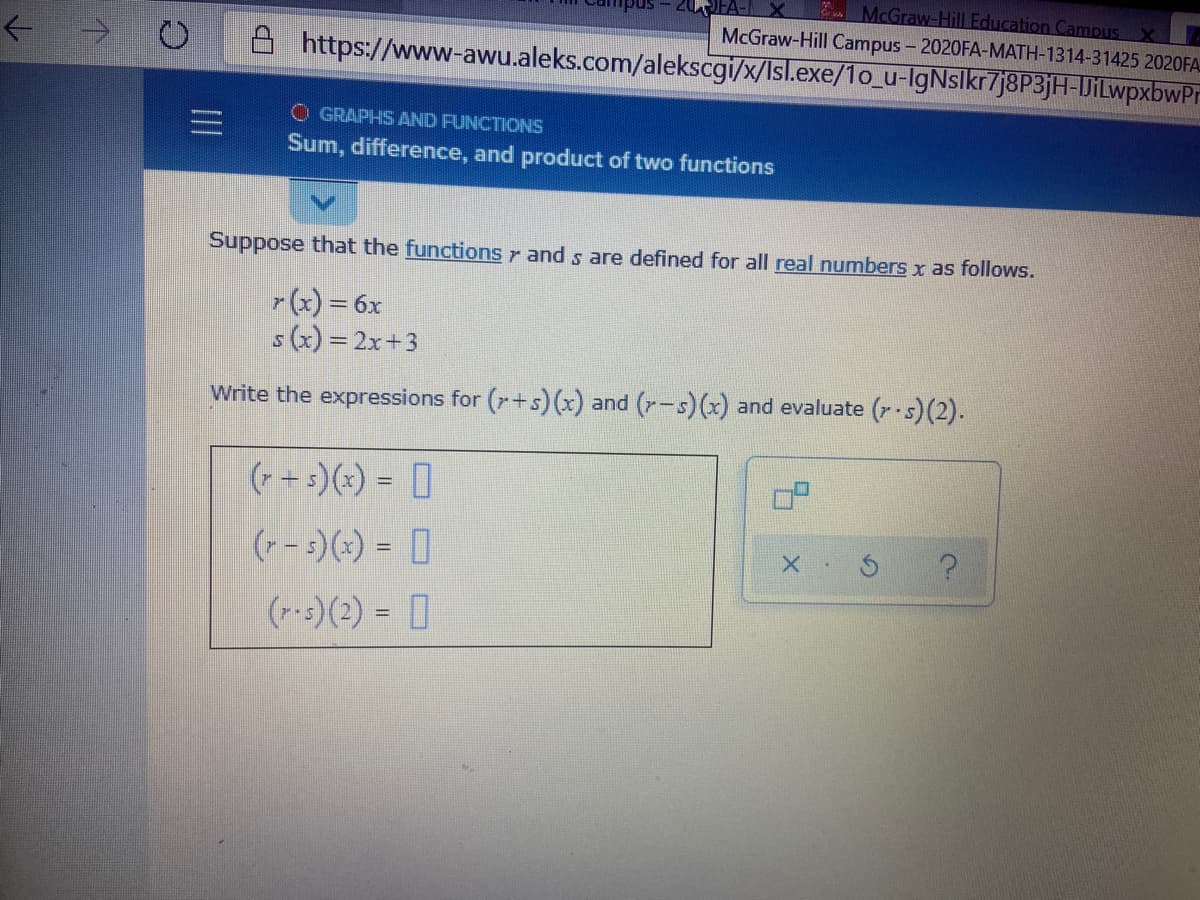 McGraw-Hill Education Campus x
McGraw-Hill Campus - 2020FA-MATH-1314-31425 2020FA
https://www-awu.aleks.com/alekscgi/x/Isl.exe/1o_u-IgNslkr7j8P3jH-DiLwpxbwPr
->
O GRAPHS AND FUNCTIONS
Sum, difference, and product of two functions
Suppose that the functions r and s are defined for all real numbers x as follows.
r(x) = 6x
s(x) = 2x+3
Write the expressions for (r+s) (x) and (r-s)(x) and evaluate (r s)(2).
(- + :)(+) = []
%3D
(- 5)(x) = I
(r-s)(2) = []
III
