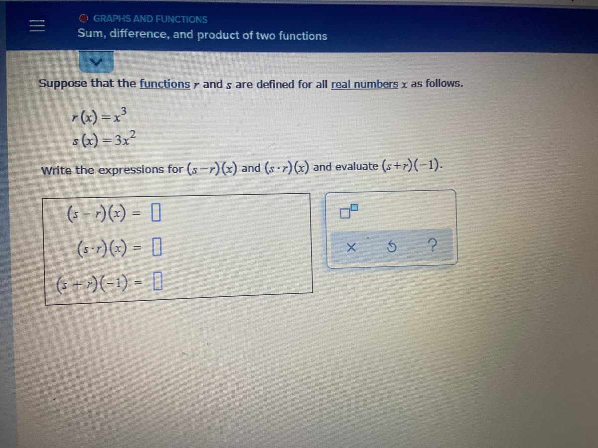 O GRAPHS AND FUNCTIONS
Sum, difference, and product of two functions
Suppose that the functions r and s are defined for all real numbers x as follows.
(x) =x³
s (x) = 3x?
Write the expressions for (s-r)x) and (s r)(x) and evaluate (s+r)(-1).
(s - )(*) = ]
%3D
(5-r)(x) = []
(s + r)(-1) = []
