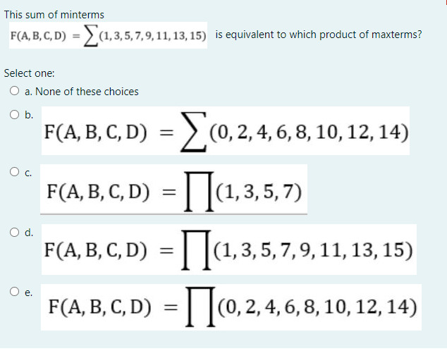 This sum of minterms
F(A, B, C, D) = > (1,3,5, 7, 9, 11, 13, 15) is equivalent to which product of maxterms?
Select one:
a. None of these choices
Ob.
F(A, B, C, D) = (0, 2, 4, 6, 8, 10, 12, 14)
%3D
Oc.
F(A, B, C, D) = | |(1,3,5,7)
d.
F(A, B, C, D) =| |(1,3,5,7,9,11, 13, 15)
е.
F(A, B, C, D) = | |(0,2,4, 6, 8, 10, 12, 14)
%3D
