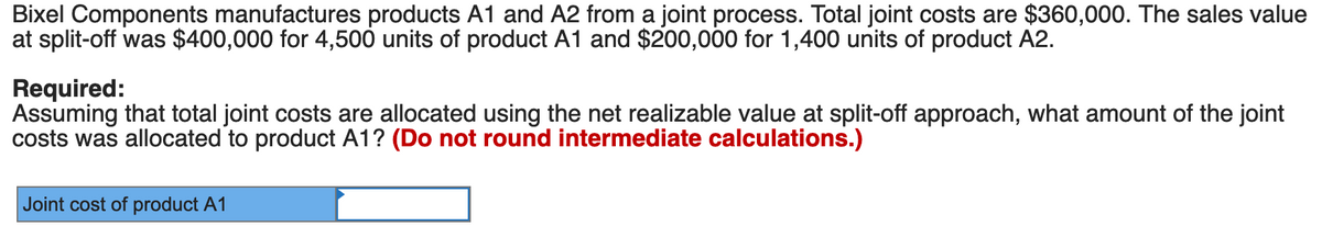 Bixel Components manufactures products A1 and A2 from a joint process. Total joint costs are $360,000. The sales value
at split-off was $400,000 for 4,500 units of product A1 and $200,000 for 1,400 units of product A2.
Required:
Assuming that total joint costs are allocated using the net realizable value at split-off approach, what amount of the joint
costs was allocated to product A1? (Do not round intermediate calculations.)
Joint cost of product A1
