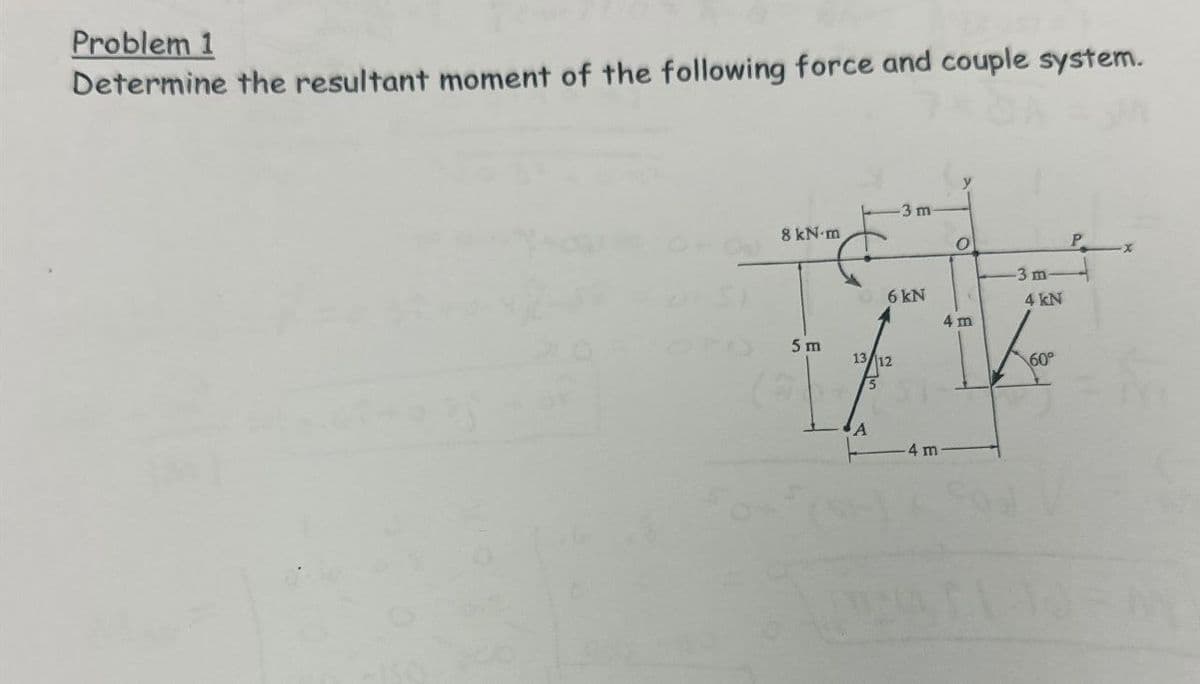 Problem 1
Determine the resultant moment of the following force and couple system.
3 m
8 kN·m
O
P
3 m
6 kN
4 kN
4 m
5 m
13/12
60°
A
-4 m