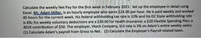Calculate the weekly Net Pay for the first week in February 2021: Set up the employee in detail using
Excel. Mr. Adam Miller, is an hourly employee who earns $24.00 per hour. He is paid weekly and worked
45 hours for the current week. His federal withholding tax rate is 10% and his DC State withholding rate
is 6%; his weekly voluntary deductions are a $30.00 for health insurance; a $20 Flexible Spending Plan; a
401K contribution of $50. The employer, Vtech Company, SUI rate is 3% on Adam's entire weekly salary.
(1) Calculate Adam's payroll from Gross to Net. (2) Calculate the Employer's Payroll related taxes.

