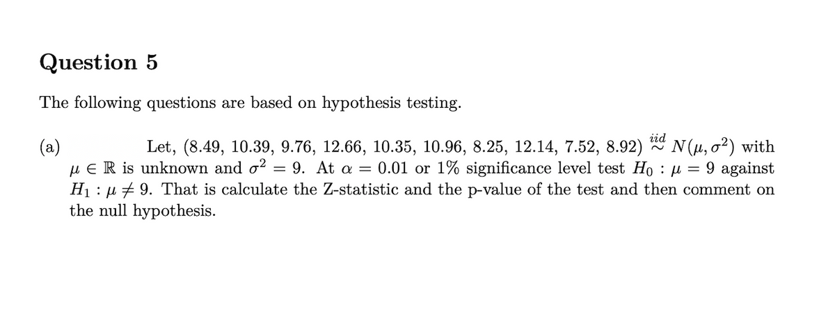 Question 5
The following questions are based on hypothesis testing.
iid
N(µ, o?) with
9 against
(a)
u E R is unknown and o?
H1 : µ + 9. That is calculate the Z-statistic and the p-value of the test and then comment on
the null hypothesis.
Let, (8.49, 10.39, 9.76, 12.66, 10.35, 10.96, 8.25, 12.14, 7.52, 8.92)
0.01 or 1% significance level test Ho : u
9. At a =
