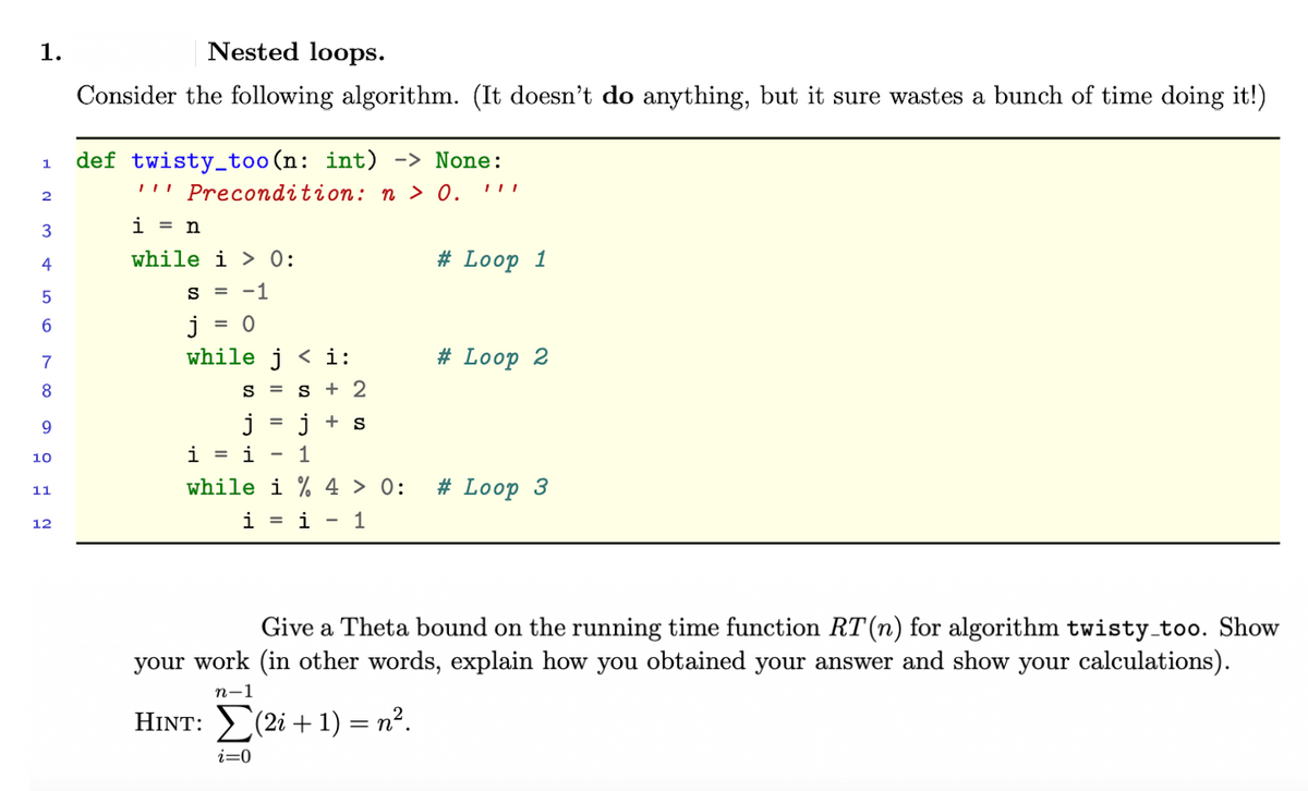 1.
Nested loops.
Consider the following algorithm. (It doesn't do anything, but it sure wastes a bunch of time doing it!)
def twisty_too (n: int) -> None:
!!' Precondition: n > 0.
1
2
i = n
4
while i > 0:
# Loop 1
S = -1
j
while j < i:
6.
= 0
7
# Loop 2
8.
S = s + 2
j
+ s
10
i = i
1
while i % 4 > 0:
# Loop 3
11
i = i
1
12
Give a Theta bound on the running time function RT(n) for algorithm twisty_too. Show
your work (in other words, explain how you obtained your answer and show your calculations).
n-1
HINT: (2i + 1) = n².
i=0
