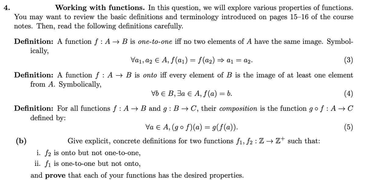 4.
Working with functions. In this question, we will explore various properties of functions.
You may want to review the basic definitions and terminology introduced on pages 15–16 of the course
notes. Then, read the following definitions carefully.
Definition: A function f : A → B is one-to-one iff no two elements of A have the same image. Symbol-
ically,
Va1, a2 E A, f(a1) = f(a2) → a1 = a2.
(3)
Definition: A function f: A → B is onto iff every element of B is the image of at least one element
from A. Symbolically,
VbE В, За Е А, f (a) — b.
(4)
Definition: For all functions f : A → B and g : B → C, their composition is the function g o f : A → C
defined by:
Va e A, (go f)(a) = g(f(a)).
(5)
(b)
Give explicit, concrete definitions for two functions f1, f2 : Z → Z† such that:
i. f2 is onto but not one-to-one,
ii. fi is one-to-one but not onto,
and prove that each of
your
functions has the desired properties.
