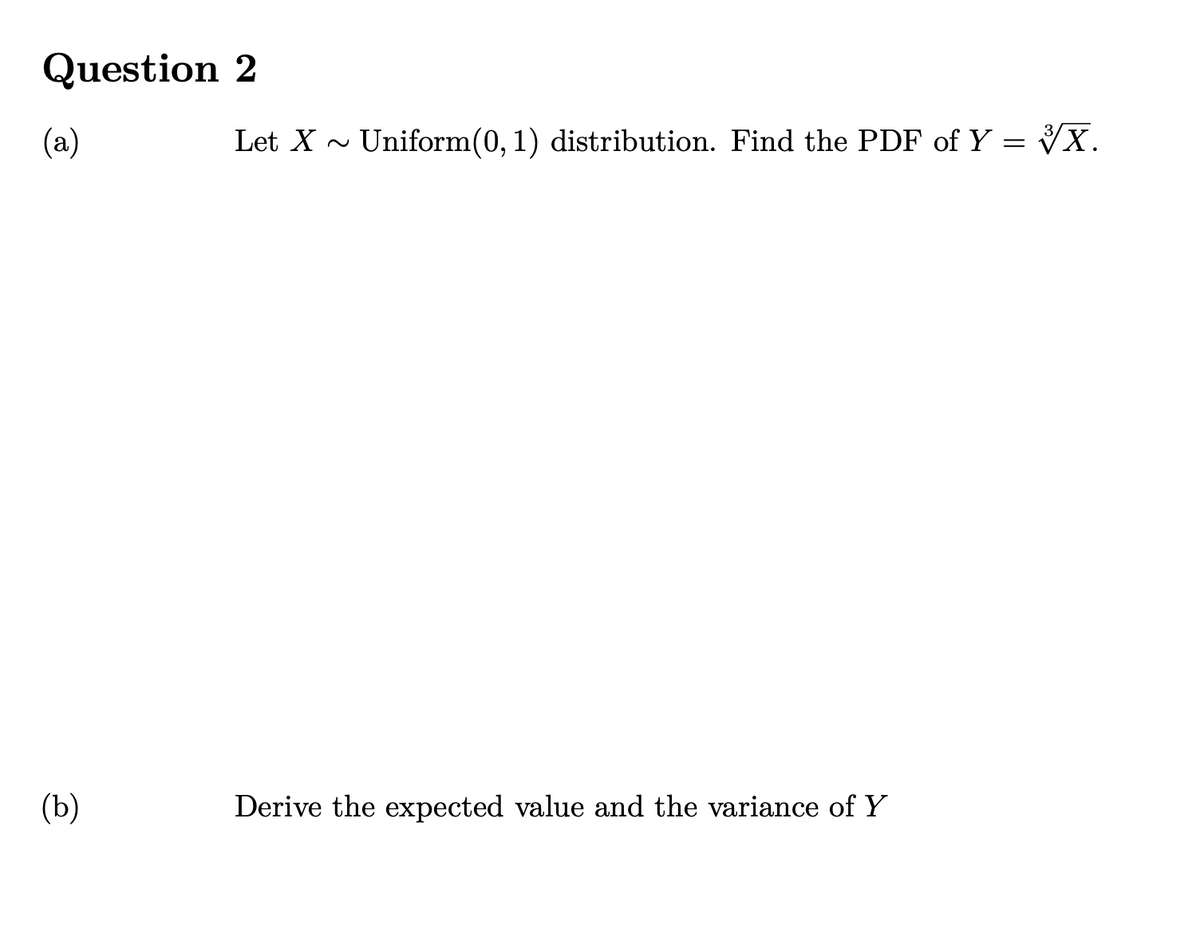 Question 2
(a)
Let X - Uniform(0, 1) distribution. Find the PDF of Y = VX.
(b)
Derive the expected value and the variance of Y
