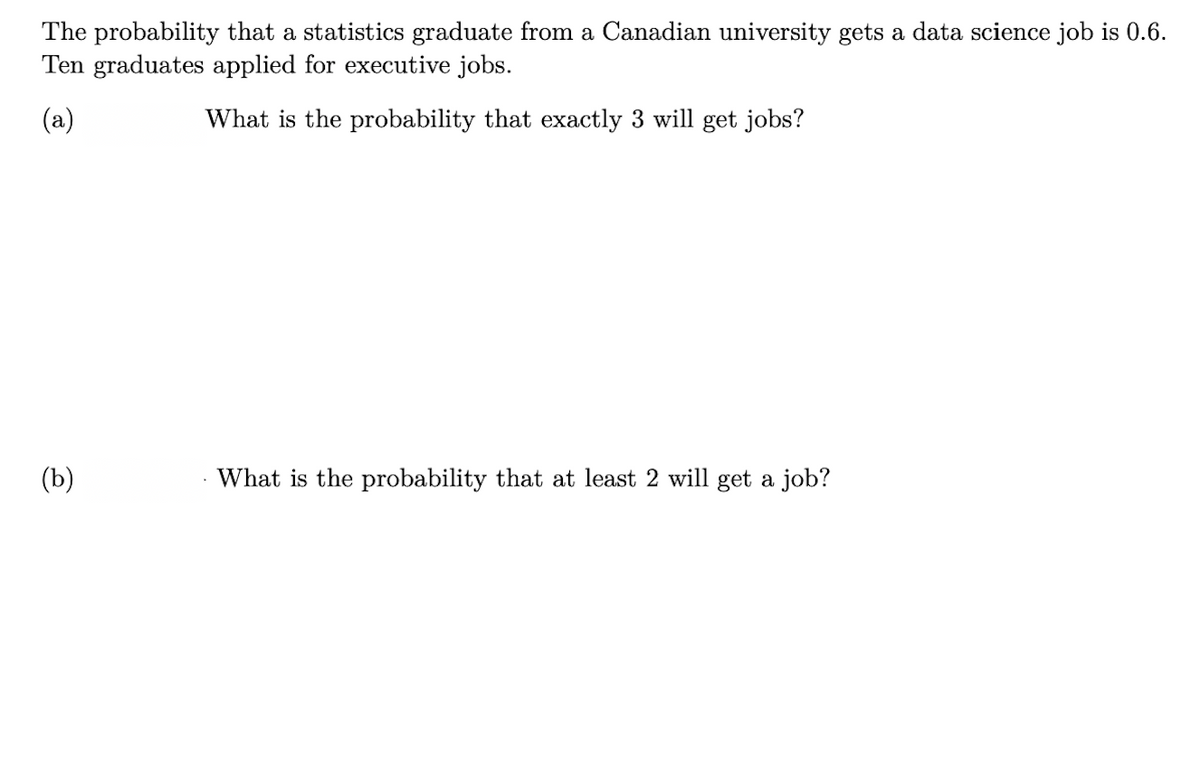 The probability that a statistics graduate from a Canadian university gets a data science job is 0.6.
Ten graduates applied for executive jobs.
(a)
What is the probability that exactly 3 will get jobs?
(b)
What is the probability that at least 2 will get a job?
