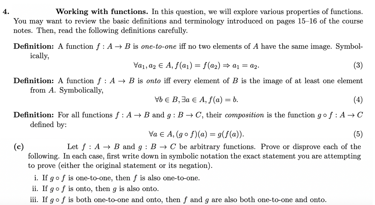 4.
Working with functions. In this question, we will explore various properties of functions.
You may want to review the basic definitions and terminology introduced on pages 15-16 of the course
notes. Then, read the following definitions carefully.
Definition: A function f : A → B is one-to-one iff no two elements of A have the same image. Symbol-
ically,
Va1, a2 E A, f(a1) = f(a2) = a1 = a2.
(3)
%3D
Definition: A function f : A → B is onto iff every element of B is the image of at least one element
from A. Symbolically,
Vb E B, 3a E A, f(a) = b.
(4)
Definition: For all functions f : A → B and g : B → C, their composition is the function g of : A→ C
defined by:
Va E A, (g o f)(a) = g(f(a)).
(5)
Let f : A → B and g : B →→ C be arbitrary functions. Prove or disprove each of the
(c)
following. In each case, first write down in symbolic notation the exact statement you are attempting
to prove (either the original statement or its negation).
i. If gof is one-to-one, then f is also one-to-one.
ii. If gof is onto, then g is also onto.
iii. If go f is both one-to-one and onto, then f and g are also both one-to-one and onto.
