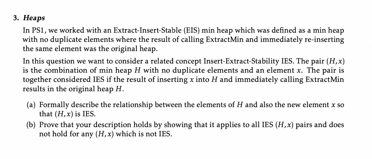 3. Неаps
In PS1, we worked with an Extract-Insert-Stable (EIS) min heap which was defined as a min heap
with no duplicate elements where the result of calling ExtractMin and immediately re-inserting
the same element was the original heap.
In this question we want to consider a related concept Insert-Extract-Stability IES. The pair (H, x)
is the combination of min heap H with no duplicate elements and an element x. The pair is
together considered IES if the result of inserting x into H and immediately calling ExtractMin
results in the original heap H.
(a) Formally describe the relationship between the elements of H and also the new element x so
that (H, x) is IES.
(b) Prove that your description holds by showing that it applies to all IES (H,x) pairs and does
not hold for any (H, x) which is not IES.
