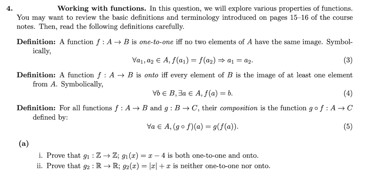 4.
Working with functions. In this question, we will explore various properties of functions.
You may want to review the basic definitions and terminology introduced on pages 15–16 of the course
notes. Then, read the following definitions carefully.
Definition: A function f : A → B is one-to-one iff no two elements of A have the same image. Symbol-
ically,
Va1, a2 E A, f(a1) = f(a2) → a1 = a2.
(3)
Definition: A function f : A → B is onto iff every element of B is the image of at least one element
from A. Symbolically,
E В, За € А, f (a) — .
(4)
Definition: For all functions f : A → B and g : B → C, their composition is the function gof : A → C
defined by:
Va e A, (go f)(a) = g(f(a)).
(5)
(a)
i. Prove that gi : Z → Z; g1(x) = x – 4 is both one-to-one and onto.
ii. Prove that g2 : R → R; 92(x) = |x| + x is neither one-to-one nor onto.
