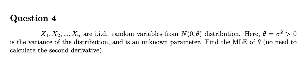 Question 4
X1, X2, ..., Xn are i.i.d. random variables from N(0,0) distribution. Here, 0 = o² > 0
is the variance of the distribution, and is an unknown parameter. Find the MLE of 0 (no need to
calculate the second derivative).
