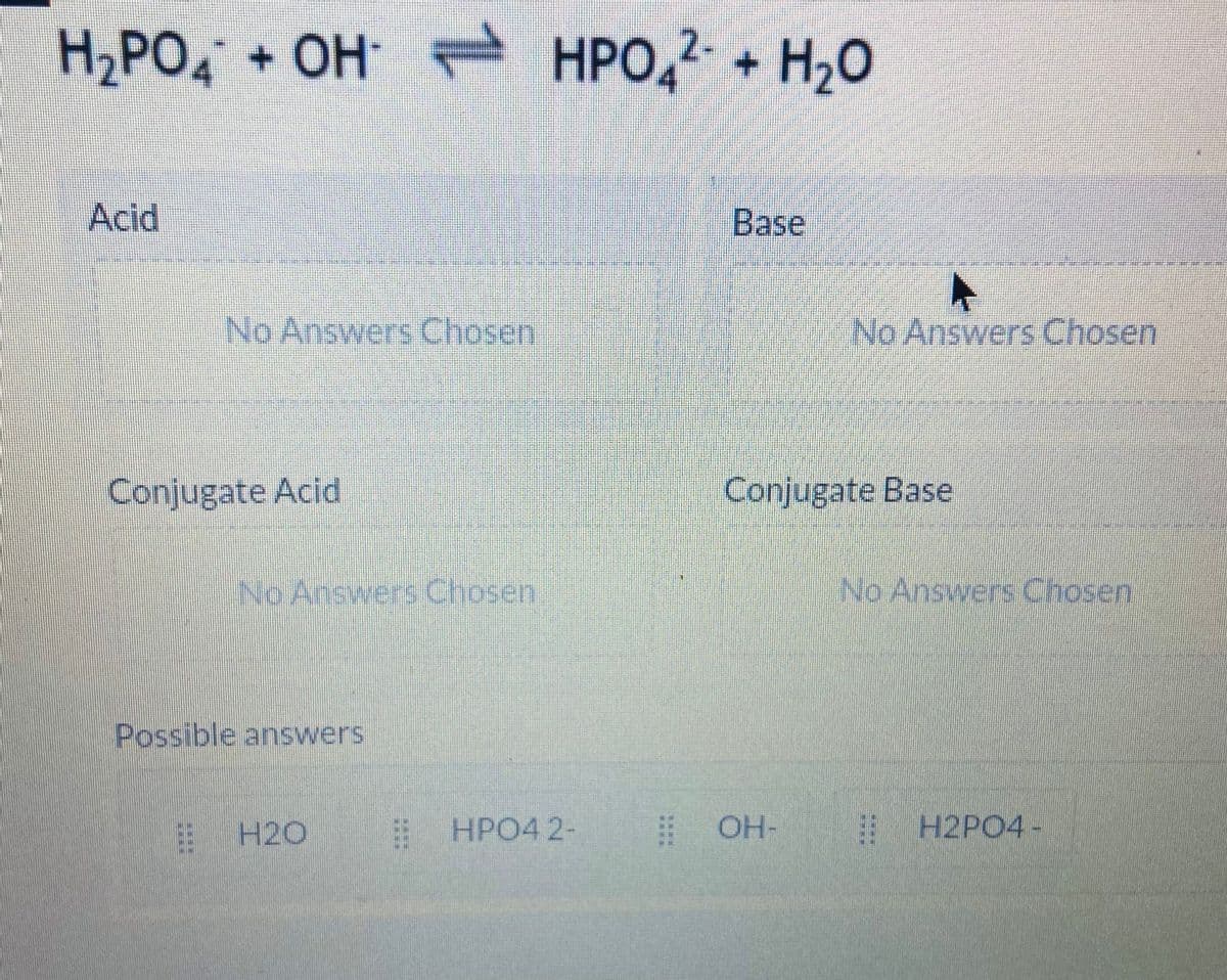 H,PO, + OH - HPO,2- + H,0
Acid
Base
No Answers Chosen
No Answers Chosen
Conjugate Acid
Conjugate Base
No Answers Chosen
No Answers Chosen
Possible answers
E H2O
HPO4 2-
| OH-
| H2PO4 -
