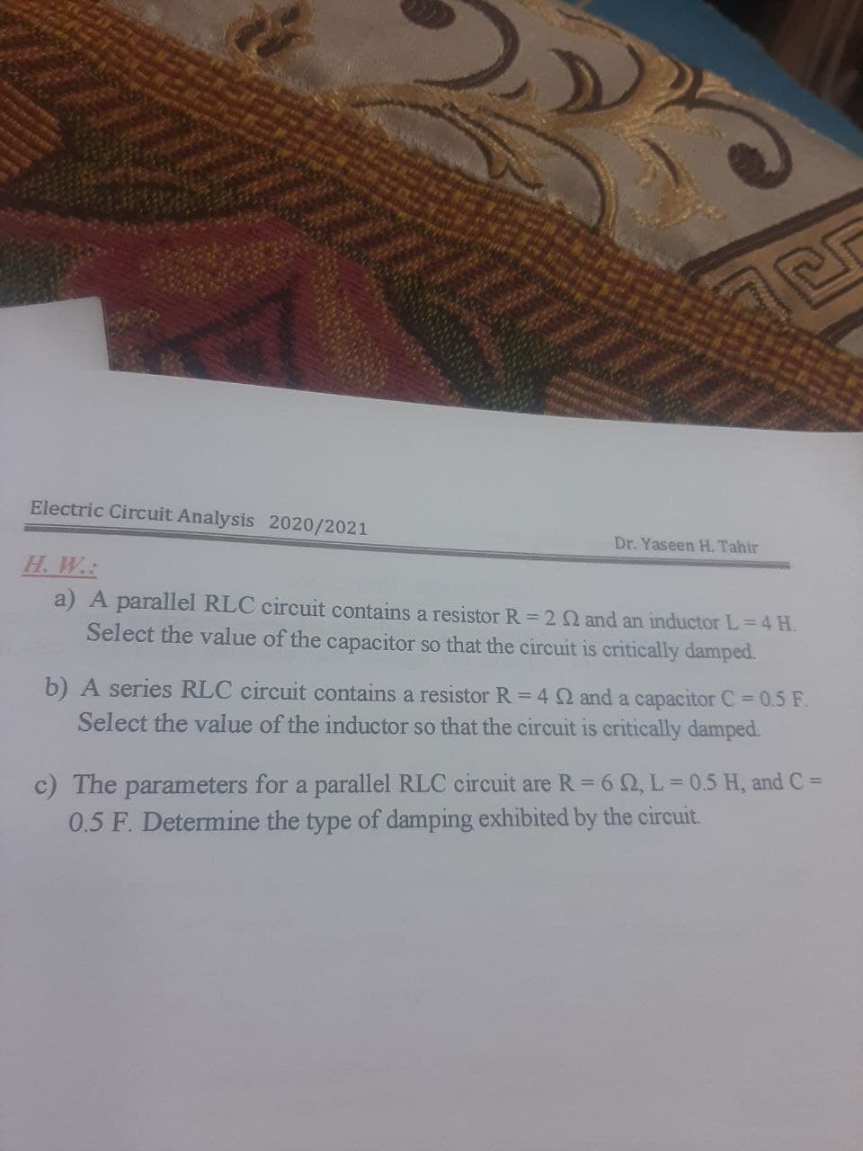 Electric Circuit Analysis 2020/2021
Dr. Yaseen H. Tahir
H. W.:
a) A parallel RLC circuit contains a resistor R= 2 Q and an inductor L=4 H.
Select the value of the capacitor so that the circuit is critically damped.
b) A series RLC circuit contains a resistor R = 4 Q and a capacitor C = 0.5 F.
Select the value of the inductor so that the circuit is critically damped.
c) The parameters for a parallel RLC circuit are R= 6 2, L = 0.5 H, and C =
0.5 F. Determine the type of damping exhibited by the circuit.
