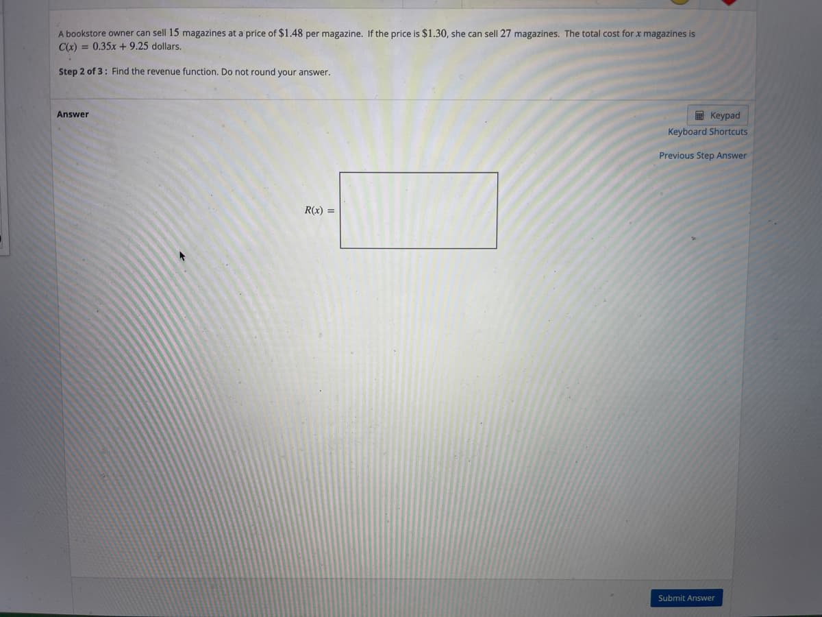 A bookstore owner can sell 15 magazines at a price of $1.48 per magazine. If the price is $1.30, she can sell 27 magazines. The total cost for x magazines is
C(x) = 0.35x +9.25 dollars.
Step 2 of 3: Find the revenue function. Do not round your answer.
Answer
E Keypad
Keyboard Shortcuts
Previous Step Answer
R(x) =
Submit Answer
