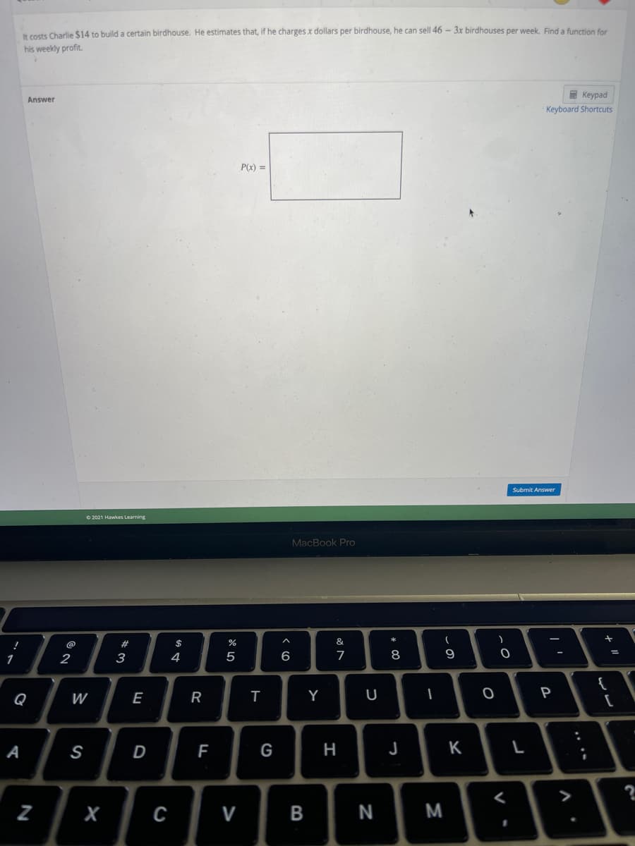 It costs Charlie $14 to build a certain birdhouse. He estimates that, if he charges x dollars per birdhouse, he can sell 46 - 3x birdhouses per week. Find a function for
his weekly profit.
E Keypad
Answer
Keyboard Shortcuts
P(x) =
Submit Answer
O 2021 Hawkes Learning
MacBook Pro
&
@
1
2
3
4
5
6
7
8
9
Q
W
E
R
Y
U
P
A
S
D
G
H
J
K
>
N
.. .-
-
B
>
N
