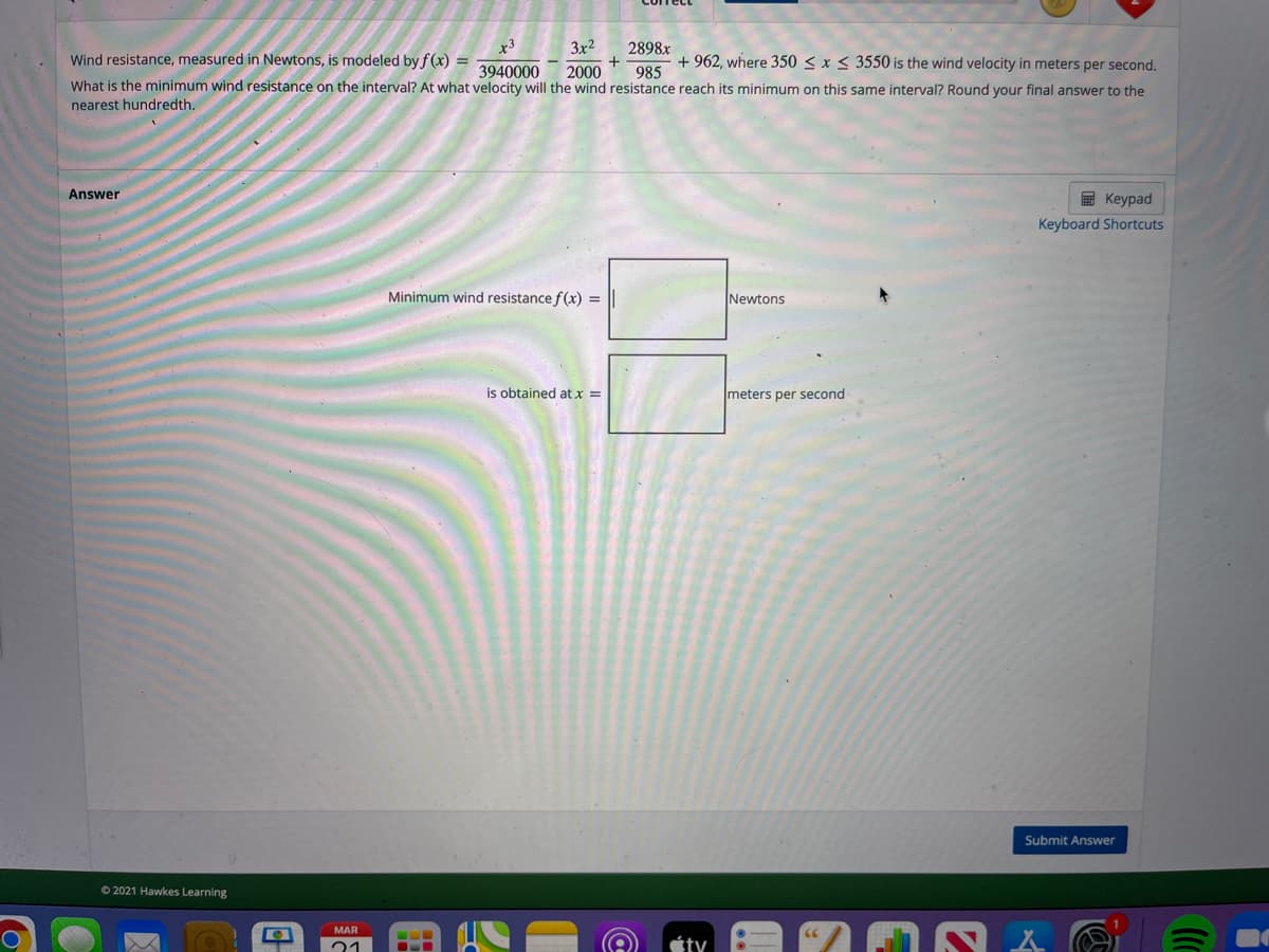 3x2
2898x
+
2000
Wind resistance, measured in Newtons, is modeled by f (x) =
+ 962, where 350 < x < 3550 is the wind velocity in meters per second.
985
What is the minimum wind resistance on the interval? At what velocity will the wind resistance reach its minimum on this same interval? Round your final answer to the
3940000
nearest hundredth.
Answer
E Keypad
Keyboard Shortcuts
Minimum wind resistance f(x) =
Newtons
is obtained at x =
meters per second
Submit Answer
O 2021 Hawkes Learning
MAR
21
...
ty

