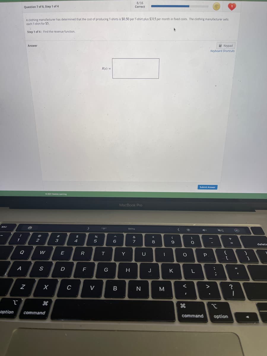 8/16
Question 7 of 8, Step 1 of 4
Correct
A clothing manufacturer has determined that the cost of producing T-shirts is $0.50 per T-shirt plus $315 per month in fixed costs. The clothing manufacturer sells
each T-shirt for $5.
Step 1 of 4: Find the revenue function.
Answer
E Keypad
Keyboard Shortcuts
R(x) =
Submit Answer
O 2021 Hawes Learning
MacBook Pro
"9"
9ths
*
23
$
&
2
3
4
5
6
7
8
delete
Q
W
E
T
Y
U
P
A
J
K
L
V
M
>
H
option
command
command
option
