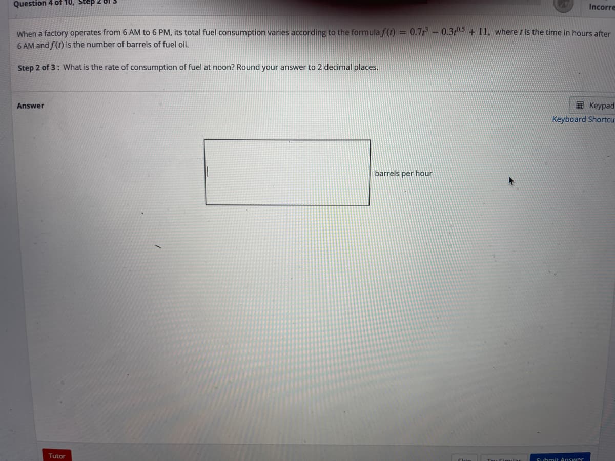 Question 4 of 10, Step 2 01
Incorre
When a factory operates from 6 AM to 6 PM, its total fuel consumption varies according to the formula f(t) = 0.7t – 0.3t + 11, wheret is the time in hours after
6 AM and f(t) is the number of barrels of fuel oil,
Step 2 of 3: What is the rate of consumption of fuel at noon? Round your answer to 2 decimal places.
E Keypad
Keyboard Shortcu
Answer
barrels per hour
Tutor
Clin Ta Cimilar
Submit Answer
