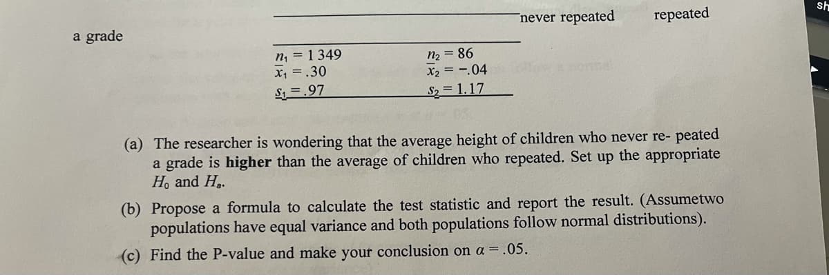 a grade
never repeated
repeated
sh
n, = 1 349
x, =.30
n2 = 86
X2 = -.04
S1 =.97
S2 1.17
(a) The researcher is wondering that the average height of children who never re- peated
a grade is higher than the average of children who repeated. Set up the appropriate
H. and H..
(b) Propose a formula to calculate the test statistic and report the result. (Assumetwo
populations have equal variance and both populations follow normal distributions).
(c) Find the P-value and make your conclusion on a =.05.

