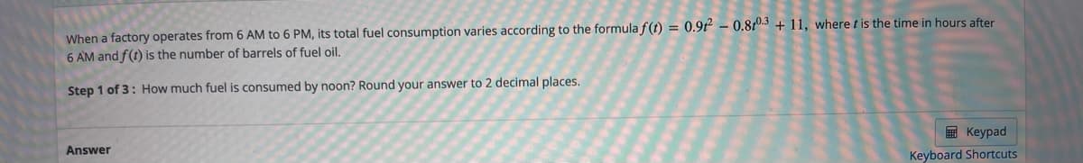 When a factory operates from 6 AM to 6 PM, its total fuel consumption varies according to the formula f(t) = 0.9t – 0.810.3 + 11, where t is the time in hours after
6 AM and f(t) is the number of barrels of fuel oil.
Step 1 of 3: How much fuel is consumed by noon? Round your answer to 2 decimal places.
E Keypad
Answer
Keyboard Shortcuts
