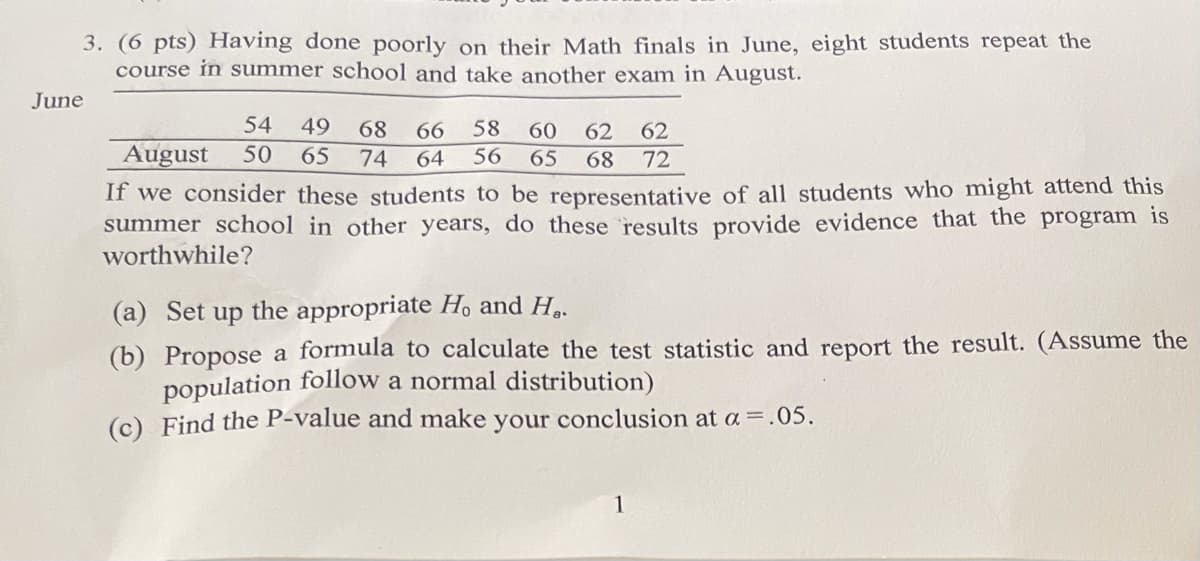 3. (6 pts) Having done poorly on their Math finals in June, eight students repeat the
course in summer school and take another exam in August.
June
54
49
68
66
58
60
62
62
August
50
65
74
64
56
65
68
72
If we consider these students to be representative of all students who might attend this
summer school in other years, do these results provide evidence that the program is
worthwhile?
(a) Set up the appropriate H, and H..
(b) Propose a formula to calculate the test statistic and report the result. (Assume the
population follow a normal distribution)
(c) Find the P-value and make your conclusion at a =.05.
1

