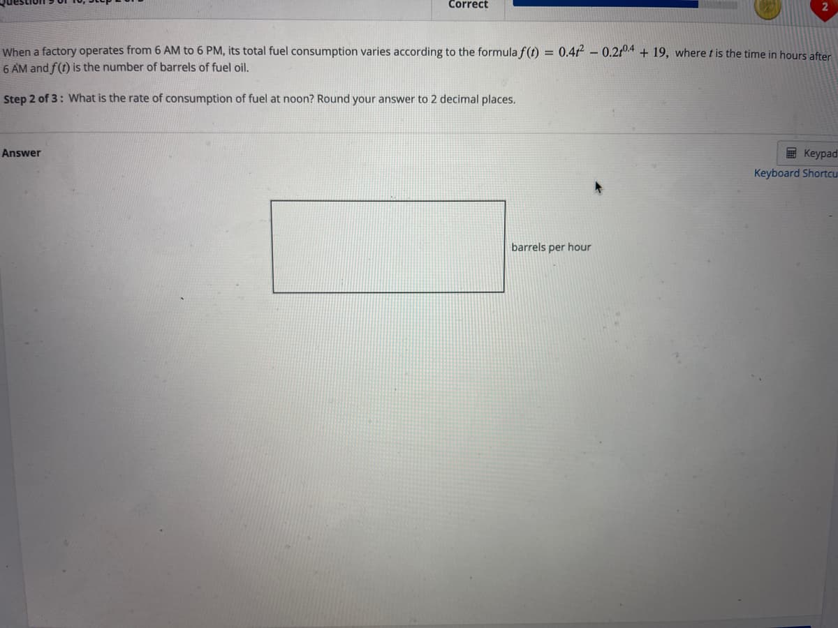 Correct
2
When a factory operates from 6 AM to 6 PM, its total fuel consumption varies according to the formula f(t) = 0.4t² – 0.2104 + 19, where t is the time in hours after
6 AM and f(t) is the number of barrels of fuel oil.
%3D
Step 2 of 3: What is the rate of consumption of fuel at noon? Round your answer to 2 decimal places.
Answer
E Keypad
Keyboard Shortcu
barrels per hour
