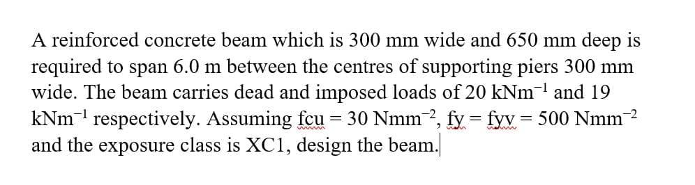 A reinforced concrete beam which is 300 mm wide and 650 mm deep is
required to span 6.0 m between the centres of supporting piers 300 mm
wide. The beam carries dead and imposed loads of 20 kNm' and 19
kNm respectively. Assuming fcu
and the exposure class is XC1, design the beam.
30 Nmm-2, fy = fyv= 500 Nmm 2
