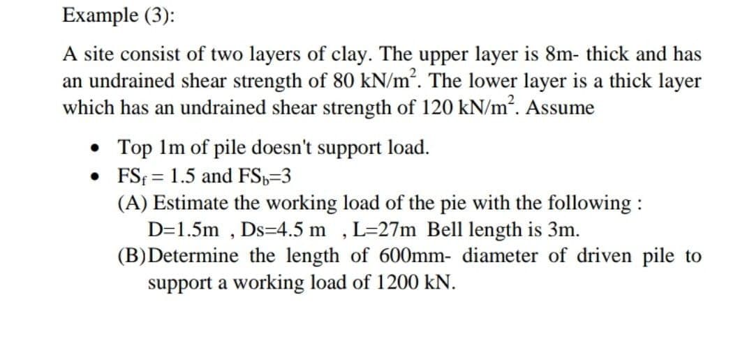 Example (3):
A site consist of two layers of clay. The upper layer is 8m- thick and has
an undrained shear strength of 80 kN/m². The lower layer is a thick layer
which has an undrained shear strength of 120 kN/m². Assume
• Top 1m of pile doesn't support load.
•
FS 1.5 and FS₁=3
=
(A) Estimate the working load of the pie with the following:
D=1.5m, Ds=4.5 m, L=27m Bell length is 3m.
(B)Determine the length of 600mm- diameter of driven pile to
support a working load of 1200 kN.
