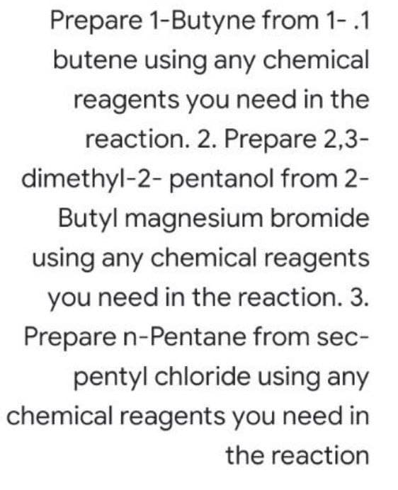 Prepare 1-Butyne from 1-.1
butene using any chemical
reagents you need in the
reaction. 2. Prepare 2,3-
dimethyl-2- pentanol from 2-
Butyl magnesium bromide
using any chemical reagents
you need in the reaction. 3.
Prepare n-Pentane from sec-
pentyl chloride using any
chemical reagents you need in
the reaction
