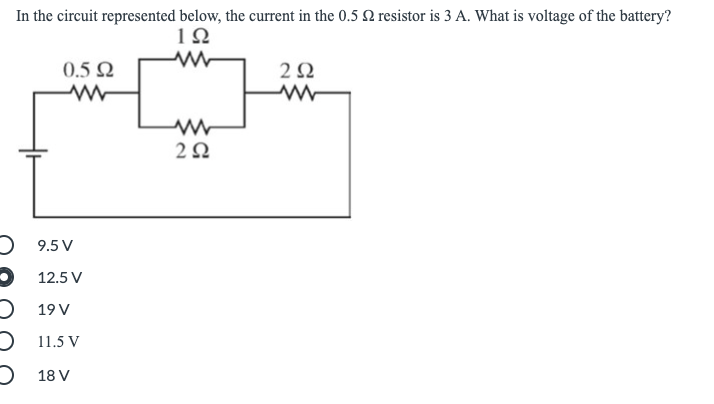In the circuit represented below, the current in the 0.5 Q resistor is 3 A. What is voltage of the battery?
1Ω
0.5 Ω
2 Ω
O 9.5 V
O 12.5 V
O 19 V
O 11.5 V
) 18 V

