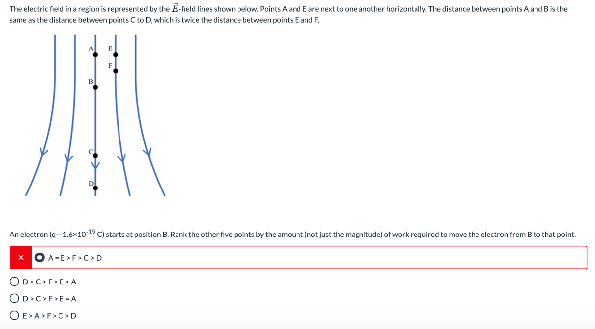 The electric field in a region is represented by the E-field lines shown below. Points A and E are next to one another horizontally. The distance between points A and B is the
same as the distance between points C to D, which is twice the distance between points E and F.
A
E
F
An electron (q=-1.6×101 C) starts at position B. Rank the other five points by the amount (not just the magnitude) of work required to move the electron from B to that point.
A = E >F > C >D
OD>C>F> E >A
OD>C>F>E =A
O E>A >F > C>D
