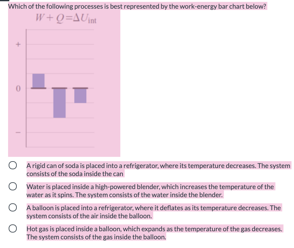 Which of the following processes is best represented by the work-energy bar chart below?
W+Q=AUint
A rigid can of soda is placed into a refrigerator, where its temperature decreases. The system
consists of the soda inside the can
O Water is placed inside a high-powered blender, which increases the temperature of the
water as it spins. The system consists of the water inside the blender.
A balloon is placed into a refrigerator, where it deflates as its temperature decreases. The
system consists of the air inside the balloon.
Hot gas is placed inside a balloon, which expands as the temperature of the gas decreases.
The system consists of the gas inside the balloon.
+
