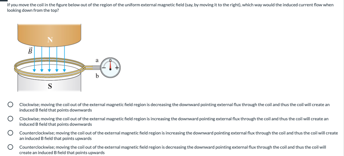 If you move the coil in the figure below out of the region of the uniform external magnetic field (say, by moving it to the right), which way would the induced current flow when
looking down from the top?
a
S
Clockwise; moving the coil out of the external magnetic field region is decreasing the downward pointing external flux through the coil and thus the coil will create an
induced B field that points downwards
Clockwise; moving the coil out of the external magnetic field region is increasing the downward pointing external flux through the coil and thus the coil will create an
induced B field that points downwards
Counterclockwise; moving the coil out of the external magnetic field region is increasing the downward pointing external flux through the coil and thus the coil will create
an induced B field that points upwards
Counterclockwise; moving the coil out of the external magnetic field region is decreasing the downward pointing external flux through the coil and thus the coil will
create an induced B field that points upwards
