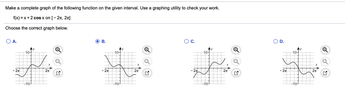 Make a complete graph of the following function on the given interval. Use a graphing utility to check your work.
f(x) = x+2 cos x on [- 2n, 2n]
Choose the correct graph below.
O A.
O B.
OC.
O D.
Ay
10어
Ay
10-
Ay
10어
Ay
10-
X
2n
2n
- 2n
- 2n
2n
- 2n
-10
-10
10-
-10
