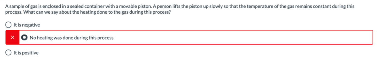 A sample of gas is enclosed in a sealed container with a movable piston. A person lifts the piston up slowly so that the temperature of the gas remains constant during this
process. What can we say about the heating done to the gas during this process?
O It is negative
No heating was done during this process
O It is positive
