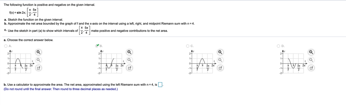 The following function is positive and negative on the given interval.
T 5T
f(x) = sin 2x;
2' 4
a. Sketch the function on the given interval.
b. Approximate the net area bounded by the graph of f and the x-axis on the interval using a left, right, and midpoint Riemann sum with n = 4.
T 5T
C. Use the sketch in part (a) to show which intervals of
make positive and negative contributions to the net area.
2' 4
a. Choose the correct answer below.
A.
В.
C.
D.
Ay
2-
Ay
2-
Ay
2-
2-
1-
1-
1-
1-
0-
0-
0-
3n 2n
3n 2n
3n 27
-1-
-1-
-1-
-1-
-2-
-2-
-2-
-2-
b. Use a calculator to approximate the area. The net area, approximated using the left Riemann sum with n = 4, is
(Do not round until the final answer. Then round to three decimal places as needed.)
