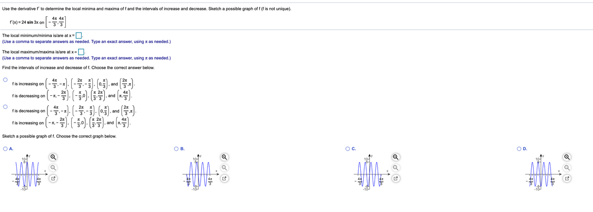 Use the derivative f' to determine the local minima and maxima of f and the intervals of increase and decrease. Sketch a possible graph of f (f is not unique).
4π 4π'
3 3
f'(x) = 24 sin 3x on
The local minimum/minima is/are at x =
(Use a comma to separate answers as needed. Type an exact answer, using t as needed.)
The local maximum/maxima is/are at x =
(Use a comma to separate answers as needed. Type an exact answer, using t as needed.)
Find the intervals of increase and decrease of f. Choose the correct answer below.
2n
f is increasing on
3
and
f is decreasing on
- T, -
3
3'3
and T,
2n
and
2n
f is decreasing on
fis noreasing on (-1.). (-0). ). and (1)
- T, -
3
and T,
Sketch a possible graph of f. Choose the correct graph below.
OA.
O B.
OC.
OD.
10-
-10
-101
