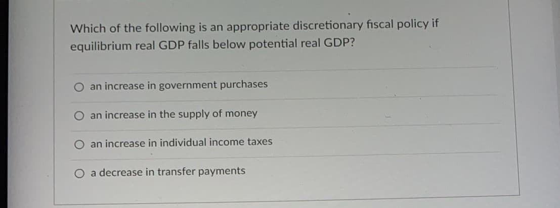 Which of the following is an appropriate discretionary fiscal policy if
equilibrium real GDP falls below potential real GDP?
O an increase in government purchases
O an increase in the supply of money
O an increase in individual income taxes
O a decrease in transfer payments
