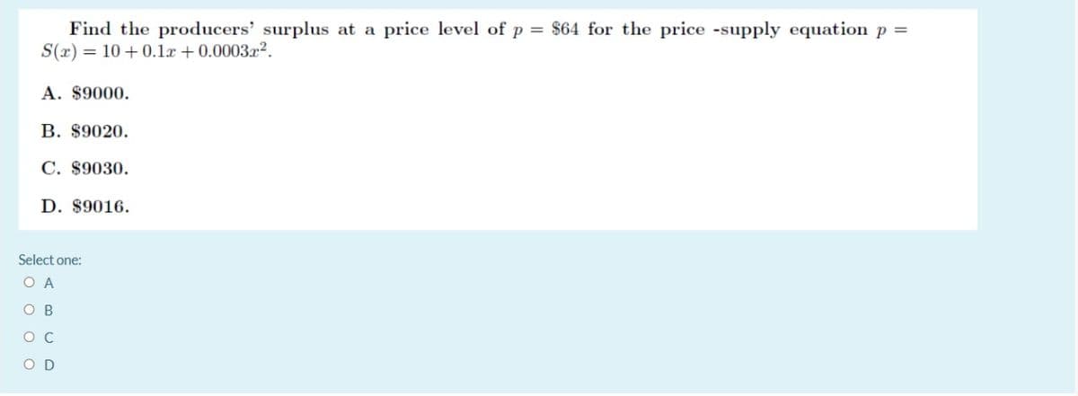 Find the producers' surplus at a price level of p = $64 for the price -supply equation p =
S(x) = 10 +0.1x + 0.0003x2.
A. $9000.
В. $9020.
C. $9030.
D. $9016.
Select one:
O A
O B
