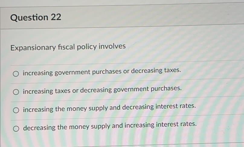 Question 22
Expansionary fiscal policy involves
O increasing government purchases or decreasing taxes.
increasing taxes or decreasing government purchases.
O increasing the money supply and decreasing interest rates.
O decreasing the money supply and increasing interest rates.
