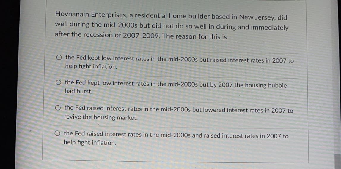 Hovnanain Enterprises, a residential home builder based in New Jersey, did
well during the mid-2000s but did not do so well in during and immediately
after the recession of 2007-2009. The reason for this is
O the Fed kept low interest rates in the mid-2000s but raised interest rates in 2007 to
help fight inflation.
O the Fed kept low interest rates in the mid-2000s but by 2007 the housing bubble
had burst.
O the Fed raised interest rates in the mid-2000s but lowered interest rates in 2007 to
revive the housing market.
O the Fed raised interest rates in the mid-2000s and raised interest rates in 2007 to
help fight inflation.
