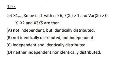 Task
Let X1,.,Xn be i.i.d with n 2 6, E(Xi) >1 and Var(Xi) > 0.
X1x2 and X3X5 are then.
(A) not independent, but identically distributed.
(B) not identically distributed, but independent.
(C) independent and identically distributed.
(D) neither independent nor identically distributed.
