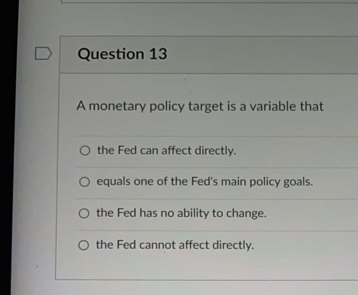 Question 13
A monetary policy target is a variable that
O the Fed can affect directly.
O equals one of the Fed's main policy goals.
O the Fed has no ability to change.
O the Fed cannot affect directly.
