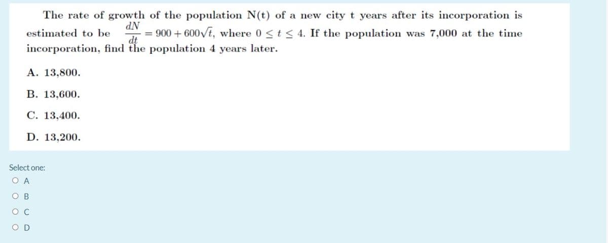 The rate of growth of the population N(t) of a new city t years after its incorporation is
NP
= 900 + 600/t, where 0 <t < 4. If the population was 7,000 at the time
estimated to be
dt
incorporation, find the population 4 years later.
A. 13,800.
В. 13,600.
C. 13,400.
D. 13,200.
Select one:
O A
O B
O C
O D
