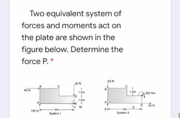 Two equivalent system of
forces and moments act on
the plate are shown in the
figure below. Determine the
force P. *
60 N
20 N
60 N
1.5m
1.5m
D
1.6m
E
M.
200 Nm
60 N
E
4m
4m
100 NI
System 1
System 2

