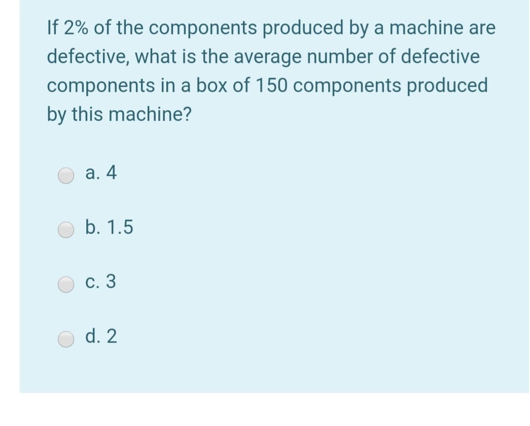 If 2% of the components produced by a machine are
defective, what is the average number of defective
components in a box of 150 components produced
by this machine?
а. 4
b. 1.5
С. 3
d. 2
