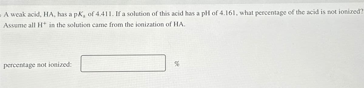 A weak acid, HA, has a pK₂ of 4.411. If a solution of this acid has a pH of 4.161, what percentage of the acid is not ionized?
Assume all H+ in the solution came from the ionization of HA.
percentage not ionized:
%